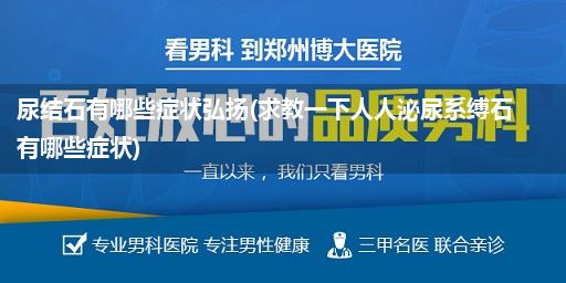 尿结石有哪些症状弘扬(求教一下人人泌尿系缚石有哪些症状)