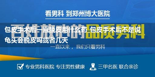 包皮手术后一直脱皮用什么药_包皮手术后不是说龟头会脱皮吗或者几天