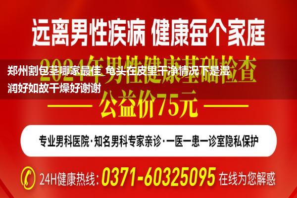 郑州割包茎哪家最佳_龟头在皮里干净情况下是湿润好如故干燥好谢谢