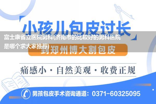 富士康省立医院男科(济南市的比较好的男科医院是哪个求大家推荐)